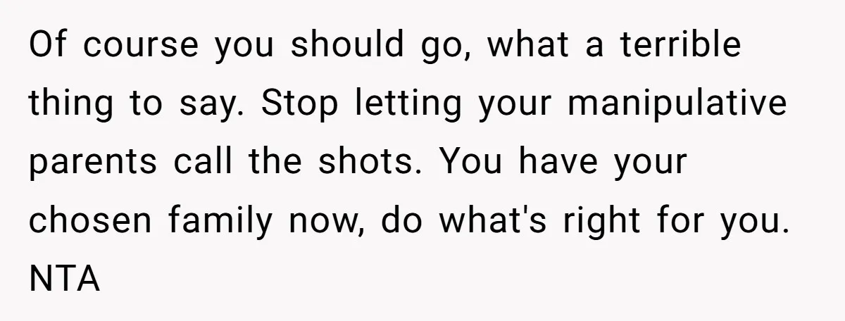 Of course you should go, what a terrible thing to say. Stop letting your manipulative parents call the shots. You have your chosen family now, do what's right for you....