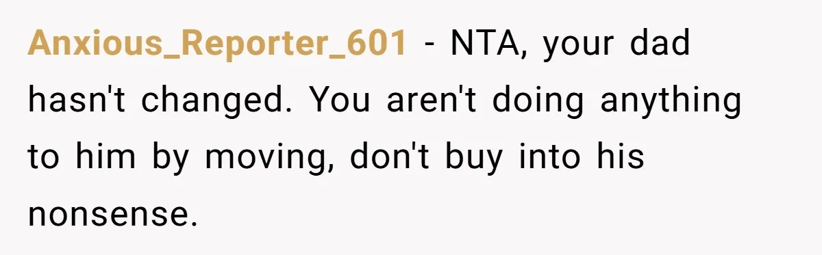 Anxious_Reporter_601 − NTA, your dad hasn't changed. You aren't doing anything to him by moving, don't buy into his nonsense.