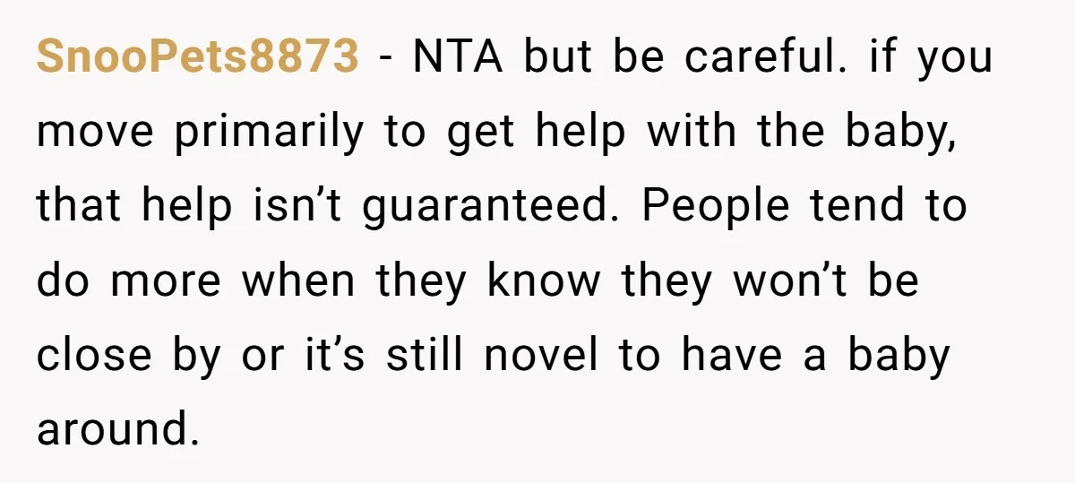SnooPets8873 − NTA but be careful. if you move primarily to get help with the baby, that help isn’t guaranteed. People tend to do more when they know they won’t...