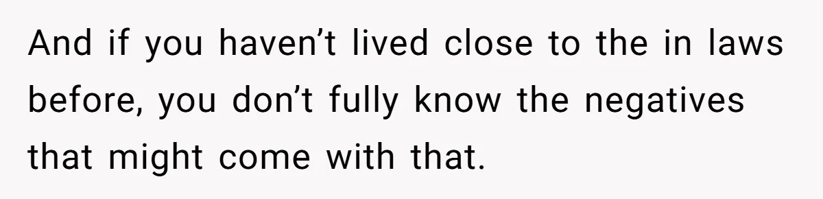And if you haven’t lived close to the in laws before, you don’t fully know the negatives that might come with that.