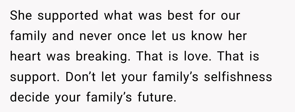 She supported what was best for our family and never once let us know her heart was breaking. That is love. That is support. Don’t let your family’s selfishness decide...