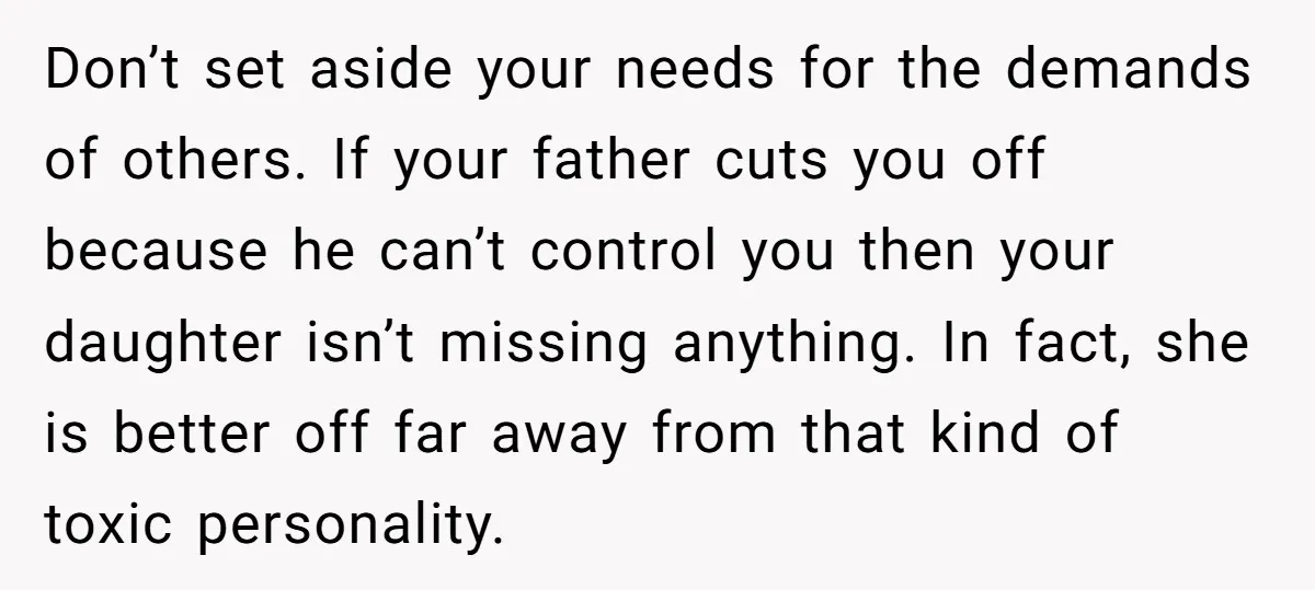 Don’t set aside your needs for the demands of others. If your father cuts you off because he can’t control you then your daughter isn’t missing anything. In fact, she...