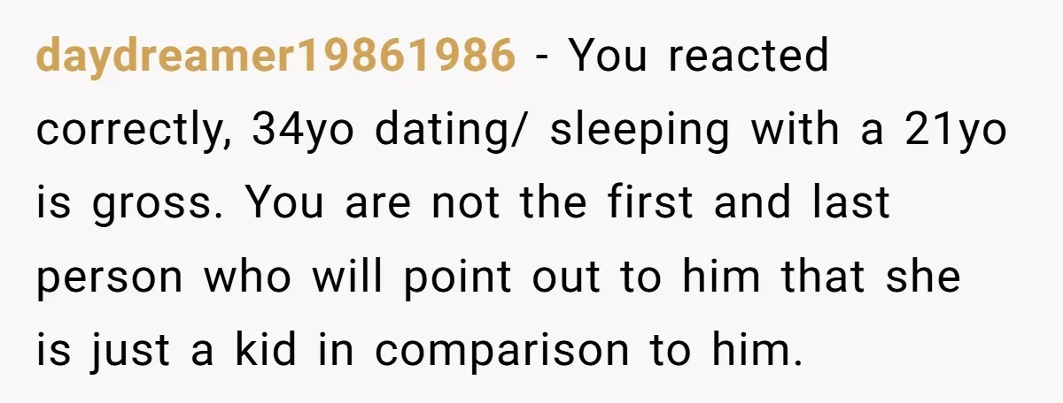 daydreamer19861986 − You reacted correctly, 34yo dating/ sleeping with a 21yo is gross. You are not the first and last person who will point out to him that she is...