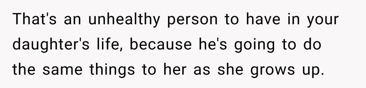 That's an unhealthy person to have in your daughter's life, because he's going to do the same things to her as she grows up.