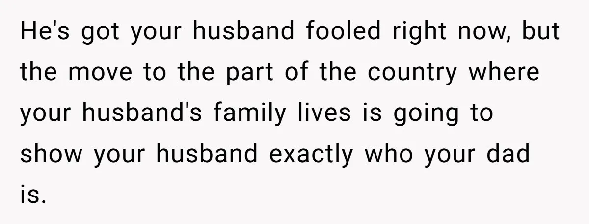 He's got your husband fooled right now, but the move to the part of the country where your husband's family lives is going to show your husband exactly who your...