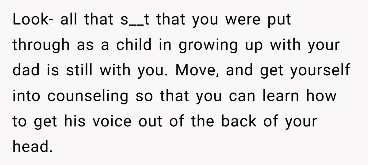 Look- all that s__t that you were put through as a child in growing up with your dad is still with you. Move, and get yourself into counseling so that...