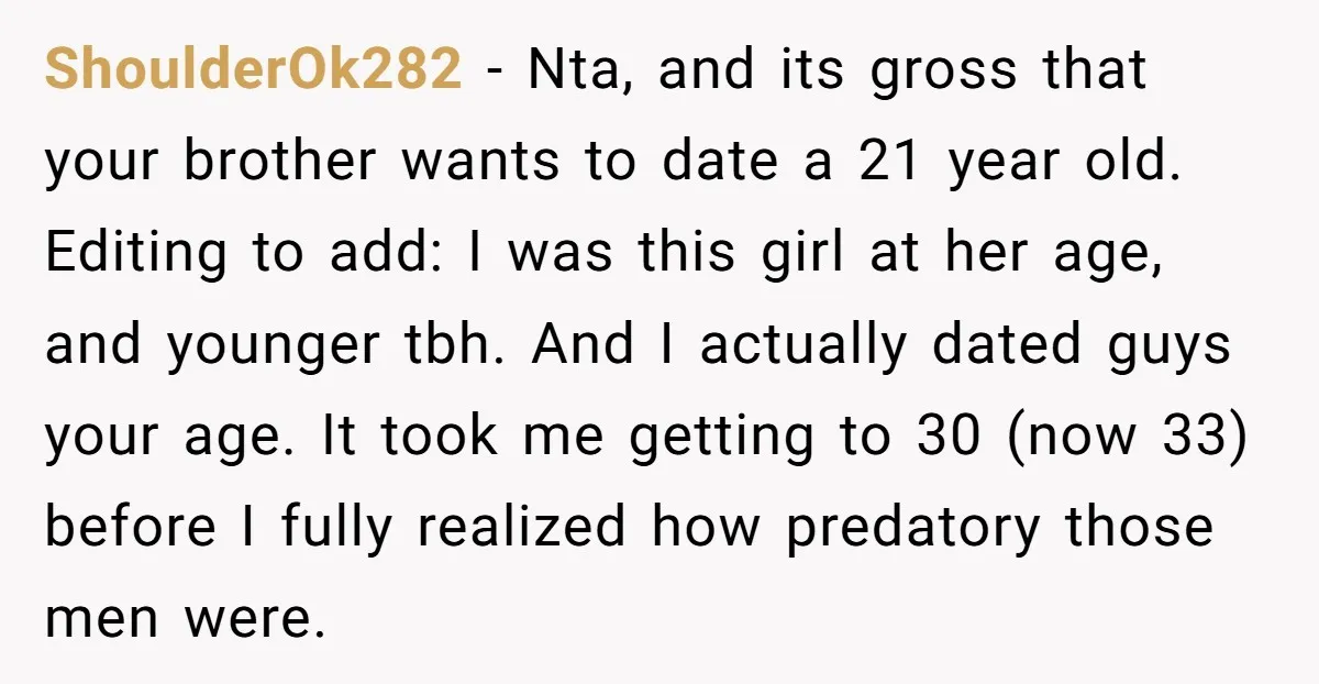 ShoulderOk282 − Nta, and its gross that your brother wants to date a 21 year old. Editing to add: I was this girl at her age, and younger tbh. And...