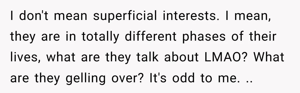 I don't mean superficial interests. I mean, they are in totally different phases of their lives, what are they talk about LMAO? What are they gelling over? It's odd to...