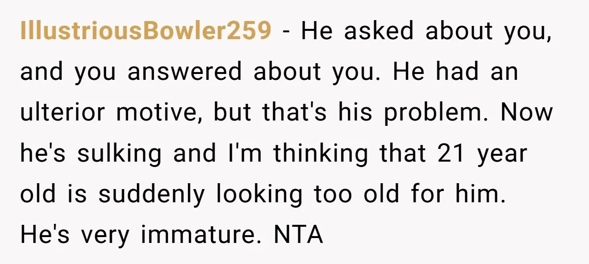 IllustriousBowler259 − He asked about you, and you answered about you. He had an ulterior motive, but that's his problem. Now he's sulking and I'm thinking that 21 year old...