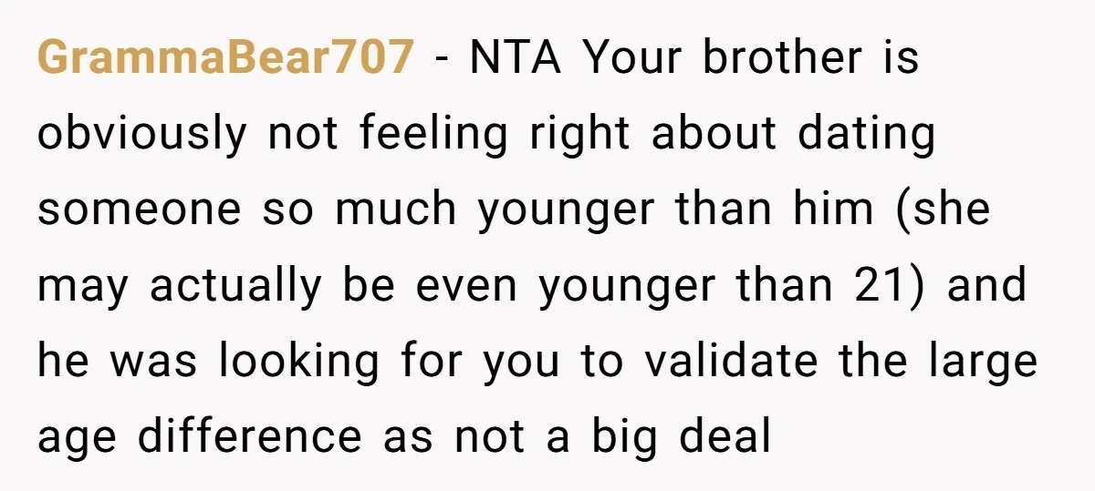 GrammaBear707 − NTA Your brother is obviously not feeling right about dating someone so much younger than him (she may actually be even younger than 21) and he was looking...