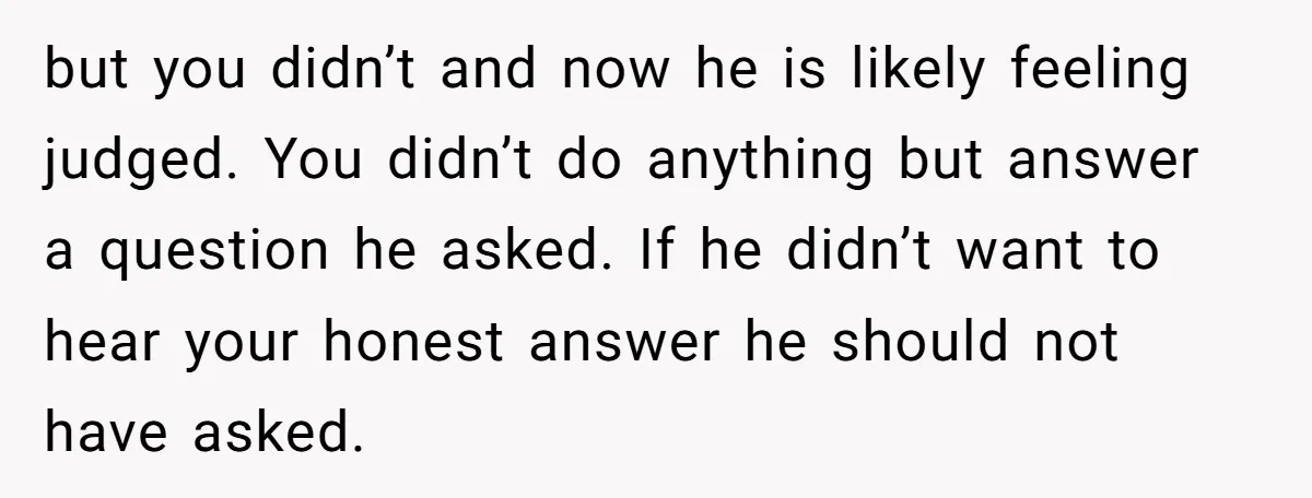 but you didn’t and now he is likely feeling judged. You didn’t do anything but answer a question he asked. If he didn’t want to hear your honest answer he...