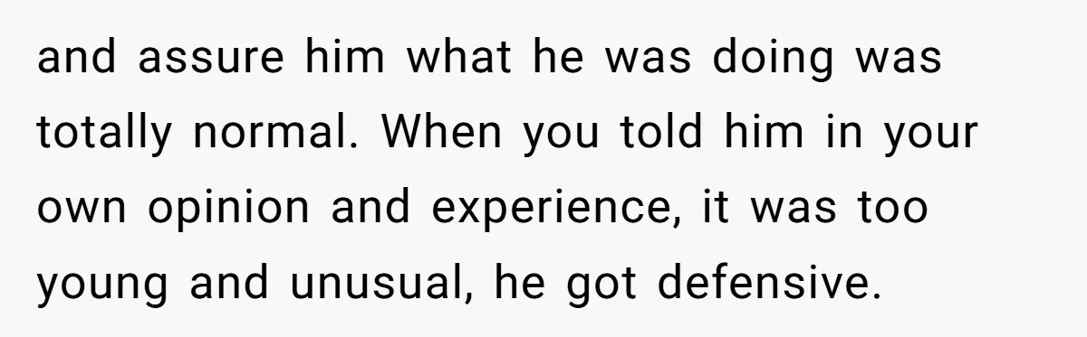 and assure him what he was doing was totally normal. When you told him in your own opinion and experience, it was too young and unusual, he got defensive.