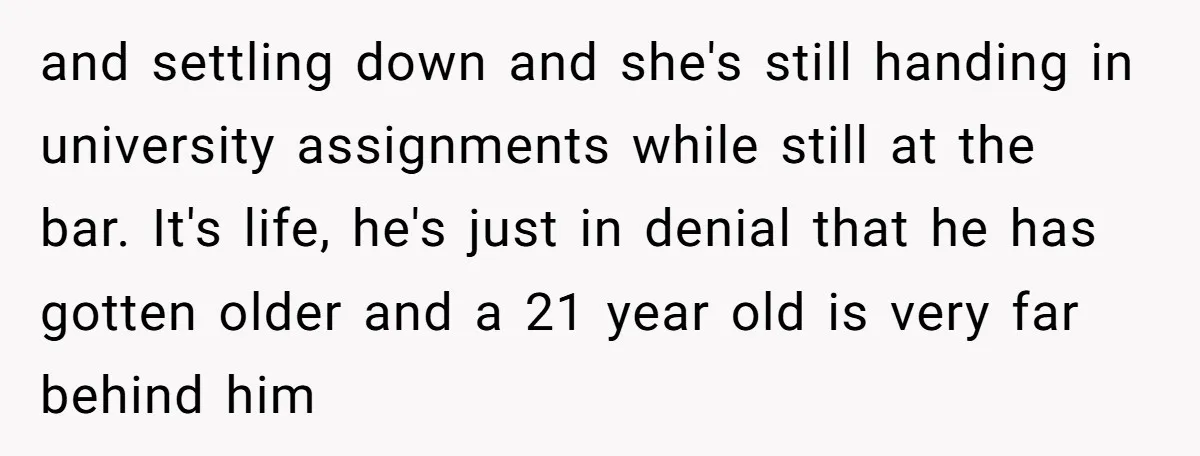 and settling down and she's still handing in university assignments while still at the bar. It's life, he's just in denial that he has gotten older and a 21 year...