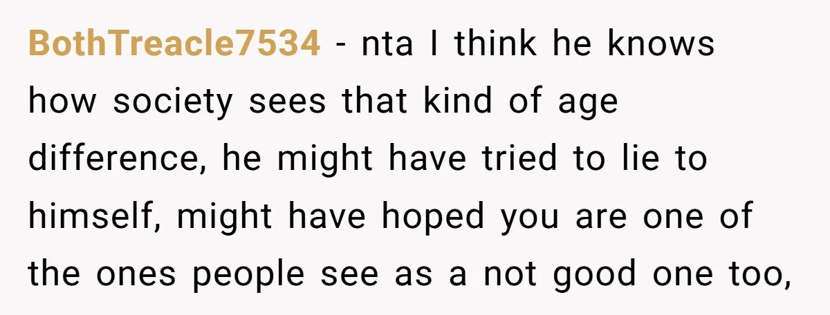 BothTreacle7534 − nta I think he knows how society sees that kind of age difference, he might have tried to lie to himself, might have hoped you are one of...