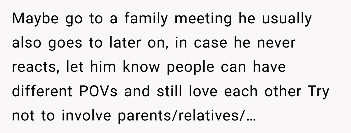 Maybe go to a family meeting he usually also goes to later on, in case he never reacts, let him know people can have different POVs and still love each...