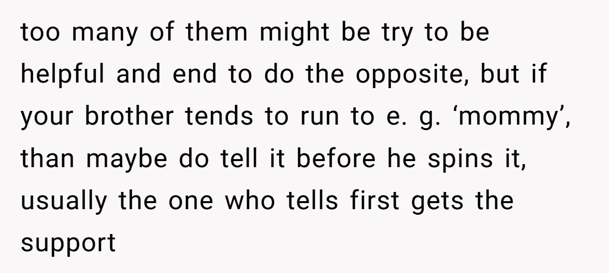 too many of them might be try to be helpful and end to do the opposite, but if your brother tends to run to e. g. ‘mommy’, than maybe do...