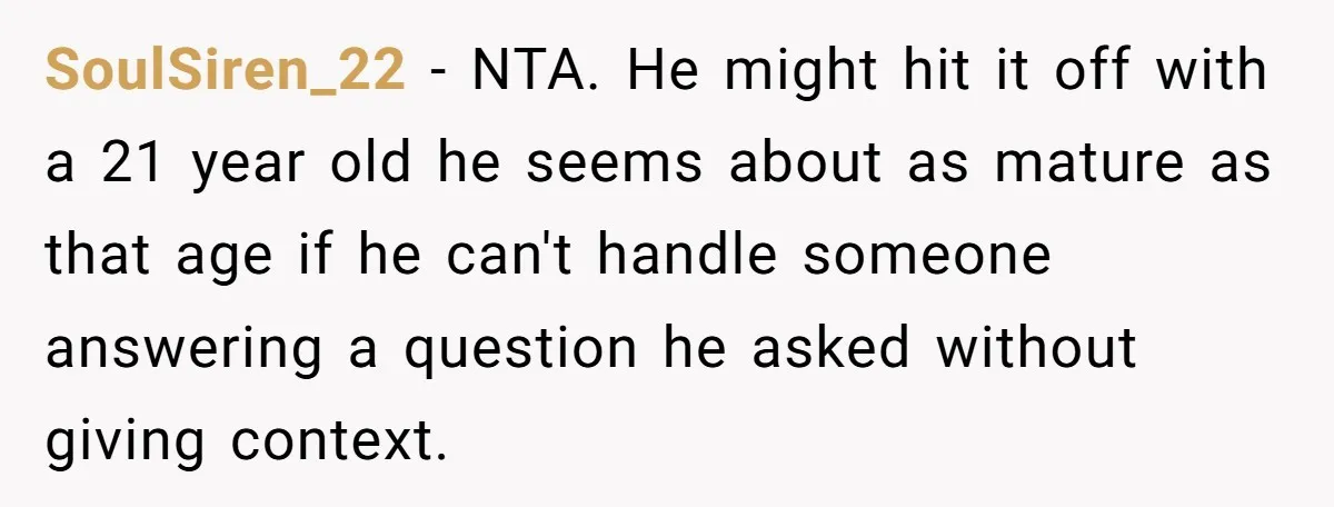 SoulSiren_22 − NTA. He might hit it off with a 21 year old he seems about as mature as that age if he can't handle someone answering a question he...