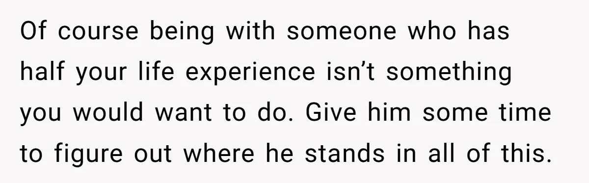 Of course being with someone who has half your life experience isn’t something you would want to do. Give him some time to figure out where he stands in all...
