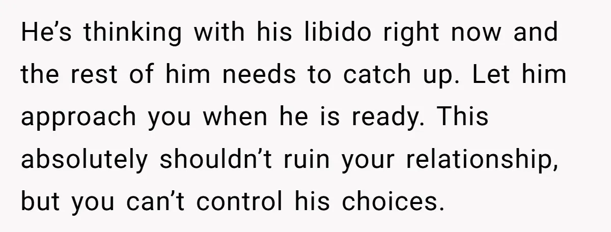 He’s thinking with his libido right now and the rest of him needs to catch up. Let him approach you when he is ready. This absolutely shouldn’t ruin your relationship,...
