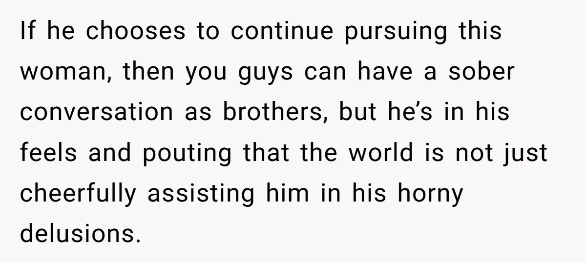 If he chooses to continue pursuing this woman, then you guys can have a sober conversation as brothers, but he’s in his feels and pouting that the world is not...