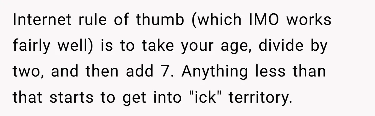 Internet rule of thumb (which IMO works fairly well) is to take your age, divide by two, and then add 7. Anything less than that starts to get into "ick"...