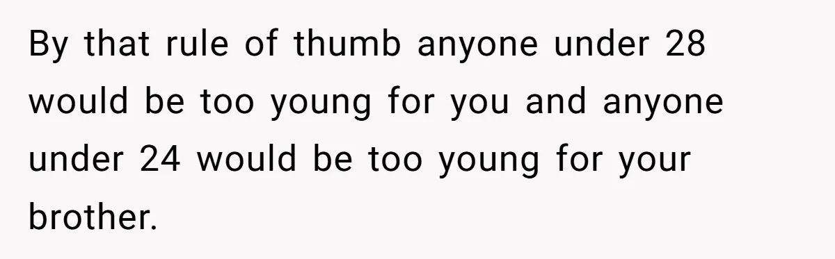 By that rule of thumb anyone under 28 would be too young for you and anyone under 24 would be too young for your brother.