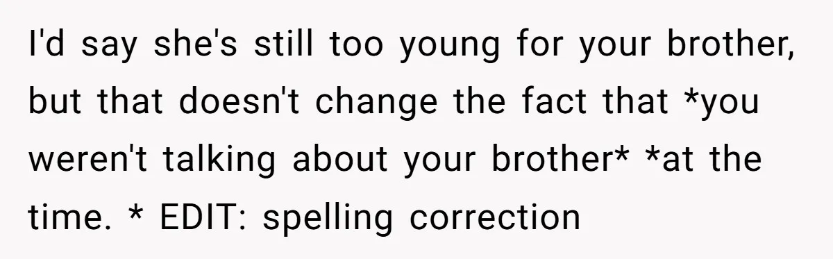 I'd say she's still too young for your brother, but that doesn't change the fact that *you weren't talking about your brother* *at the time. * EDIT: spelling correction