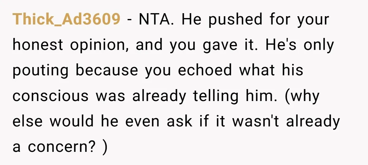 Thick_Ad3609 − NTA. He pushed for your honest opinion, and you gave it. He's only pouting because you echoed what his conscious was already telling him. (why else would he...