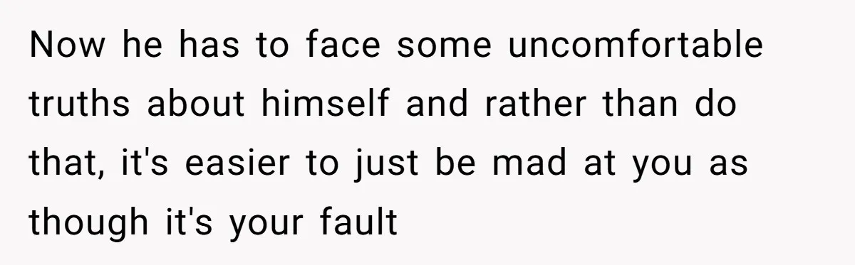 Now he has to face some uncomfortable truths about himself and rather than do that, it's easier to just be mad at you as though it's your fault