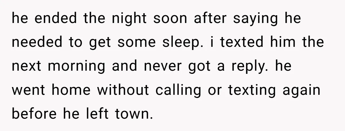 he ended the night soon after saying he needed to get some sleep. i texted him the next morning and never got a reply. he went home without calling or...