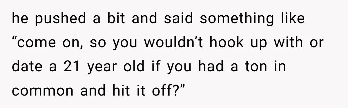 he pushed a bit and said something like “come on, so you wouldn’t hook up with or date a 21 year old if you had a ton in common and...