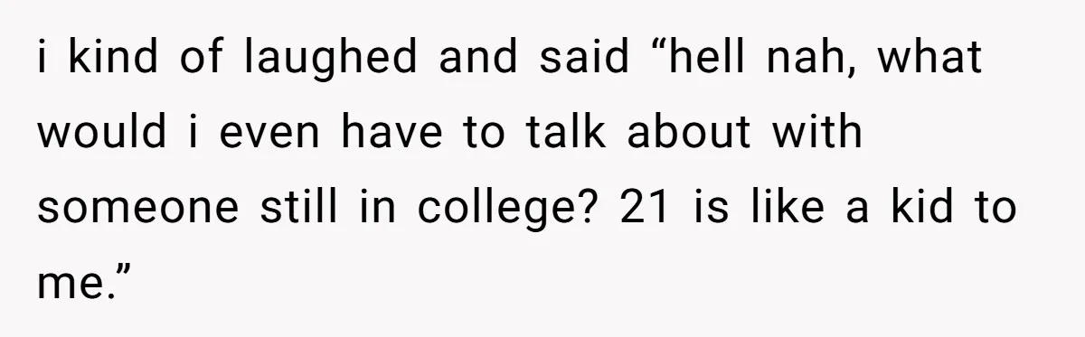 i kind of laughed and said “hell nah, what would i even have to talk about with someone still in college? 21 is like a kid to me.”