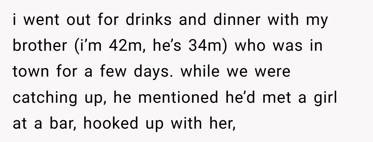 i went out for drinks and dinner with my brother (i’m 42m, he’s 34m) who was in town for a few days. while we were catching up, he mentioned he’d...