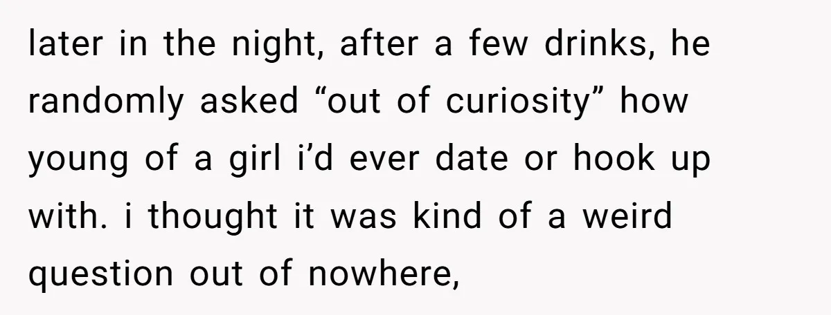 later in the night, after a few drinks, he randomly asked “out of curiosity” how young of a girl i’d ever date or hook up with. i thought it was...