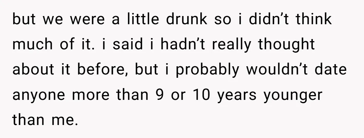 but we were a little drunk so i didn’t think much of it. i said i hadn’t really thought about it before, but i probably wouldn’t date anyone more than...