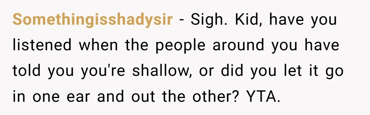 Somethingisshadysir − Sigh. Kid, have you listened when the people around you have told you you're shallow, or did you let it go in one ear and out the other?...