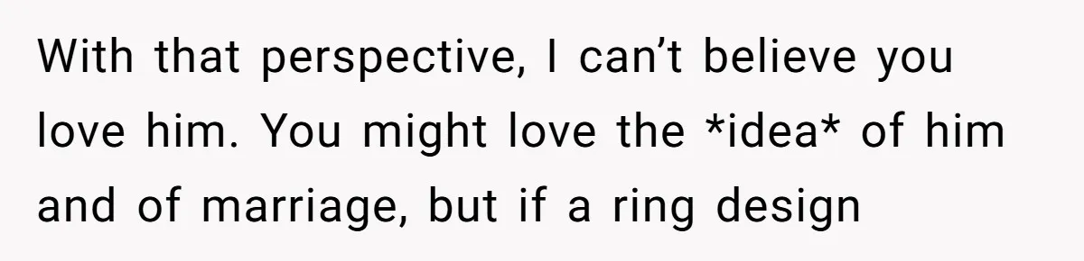 With that perspective, I can’t believe you love him. You might love the *idea* of him and of marriage, but if a ring design