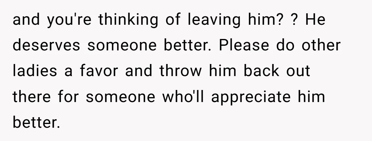 and you're thinking of leaving him? ? He deserves someone better. Please do other ladies a favor and throw him back out there for someone who'll appreciate him better.