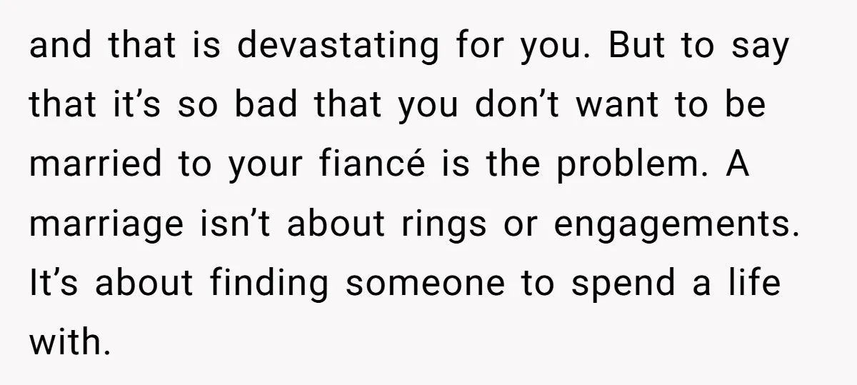 and that is devastating for you. But to say that it’s so bad that you don’t want to be married to your fiancé is the problem. A marriage isn’t about...