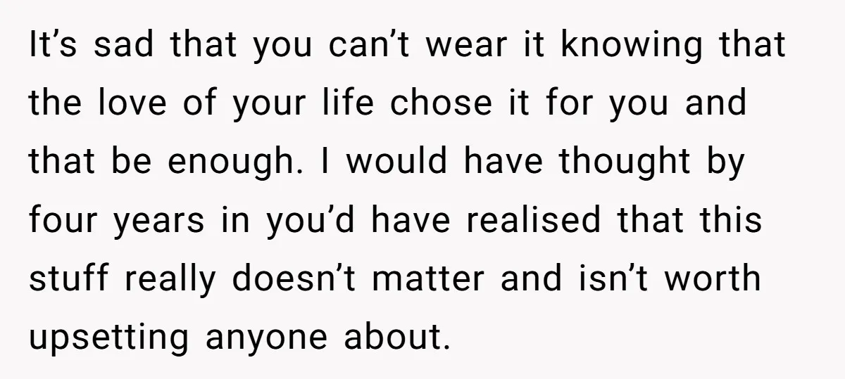 It’s sad that you can’t wear it knowing that the love of your life chose it for you and that be enough. I would have thought by four years in...