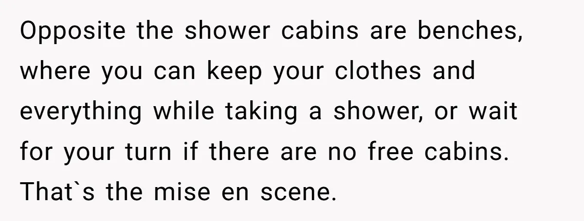 Opposite the shower cabins are benches, where you can keep your clothes and everything while taking a shower, or wait for your turn if there are no free cabins. That`s...