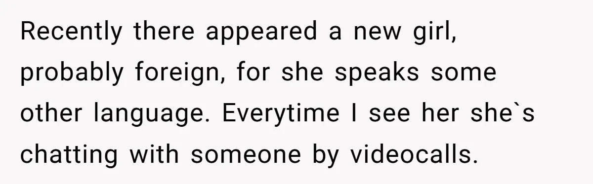 Recently there appeared a new girl, probably foreign, for she speaks some other language. Everytime I see her she`s chatting with someone by videocalls.