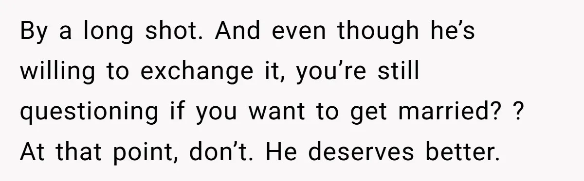 By a long shot. And even though he’s willing to exchange it, you’re still questioning if you want to get married? ? At that point, don’t. He deserves better.