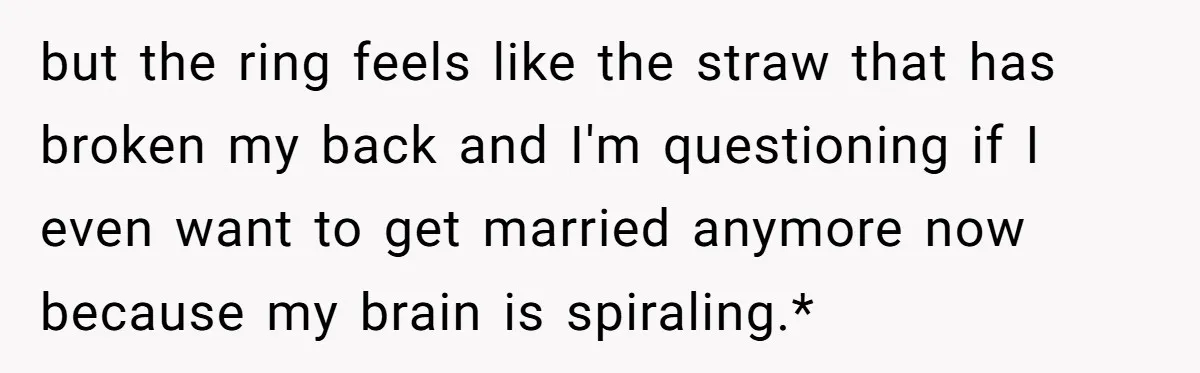 but the ring feels like the straw that has broken my back and I'm questioning if I even want to get married anymore now because my brain is spiraling.*