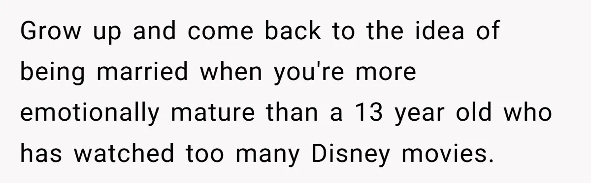 Grow up and come back to the idea of being married when you're more emotionally mature than a 13 year old who has watched too many Disney movies.