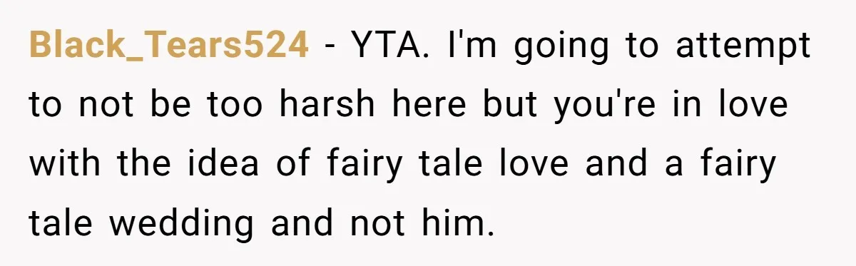 Black_Tears524 − YTA. I'm going to attempt to not be too harsh here but you're in love with the idea of fairy tale love and a fairy tale wedding and...