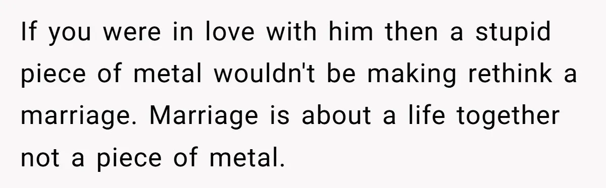 If you were in love with him then a stupid piece of metal wouldn't be making rethink a marriage. Marriage is about a life together not a piece of metal.