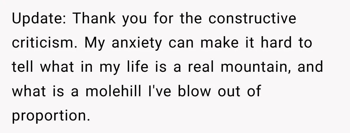 Update: Thank you for the constructive criticism. My anxiety can make it hard to tell what in my life is a real mountain, and what is a molehill I've blow...