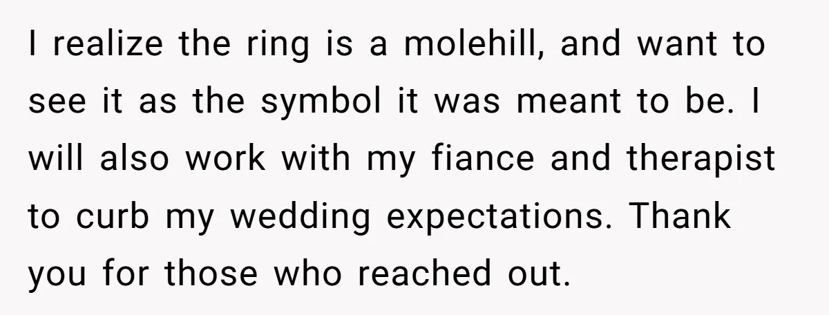 I realize the ring is a molehill, and want to see it as the symbol it was meant to be. I will also work with my fiance and therapist to...