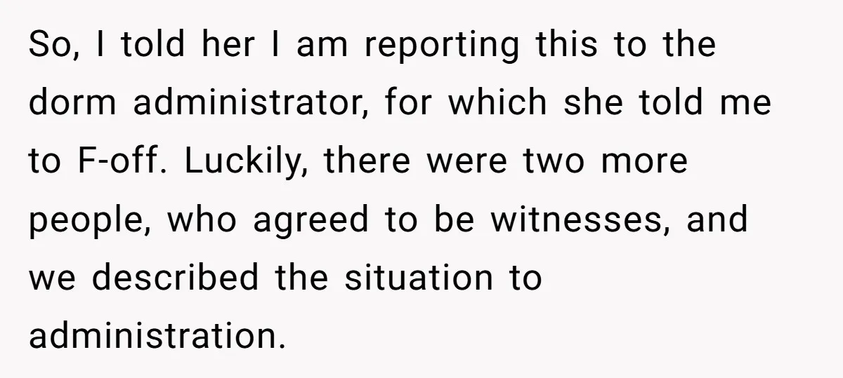 So, I told her I am reporting this to the dorm administrator, for which she told me to F-off. Luckily, there were two more people, who agreed to be witnesses,...